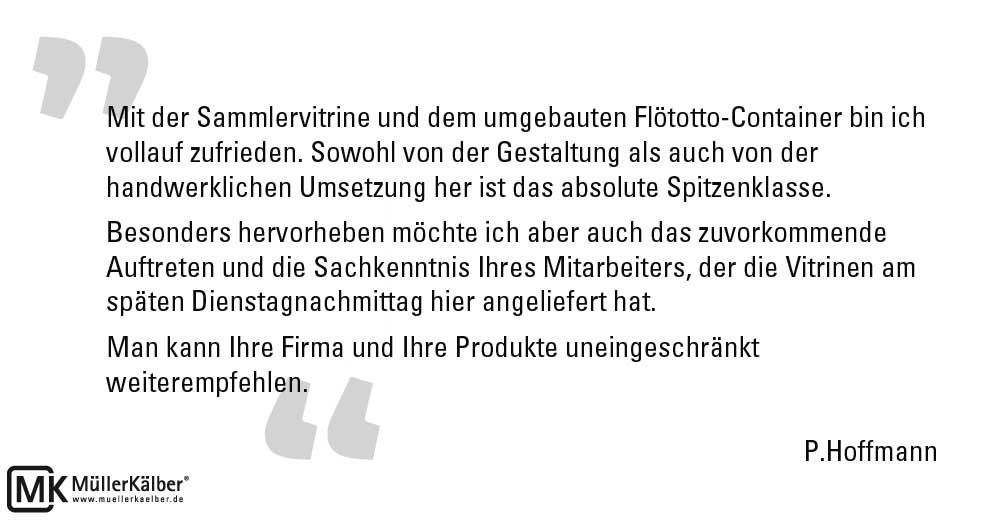 Mit der Sammlervitrine und dem umgebauten Flötotto-Container bin ich vollauf zufrieden. Sowohl von der Gestaltung als auch von der handwerklichen Umsetzung her ist das absolute Spitzenklasse. Besonders hervorheben möchte ich aber auch das zuvorkommende Auftreten und die Sachkenntnis Ihres Mitarbeiters, der die Vitrinen am späten Dienstagnachmittag hier angeliefert hat. Man kann Ihre Firma und Ihre Produkte uneingeschränkt weiterempfehlen. P.Hoffmann