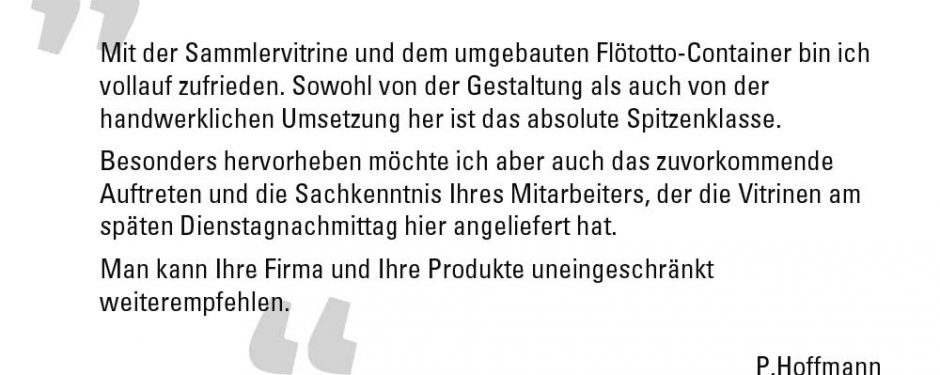 Mit der Sammlervitrine und dem umgebauten Flötotto-Container bin ich vollauf zufrieden. Sowohl von der Gestaltung als auch von der handwerklichen Umsetzung her ist das absolute Spitzenklasse. Besonders hervorheben möchte ich aber auch das zuvorkommende Auftreten und die Sachkenntnis Ihres Mitarbeiters, der die Vitrinen am späten Dienstagnachmittag hier angeliefert hat. Man kann Ihre Firma und Ihre Produkte uneingeschränkt weiterempfehlen. P.Hoffmann